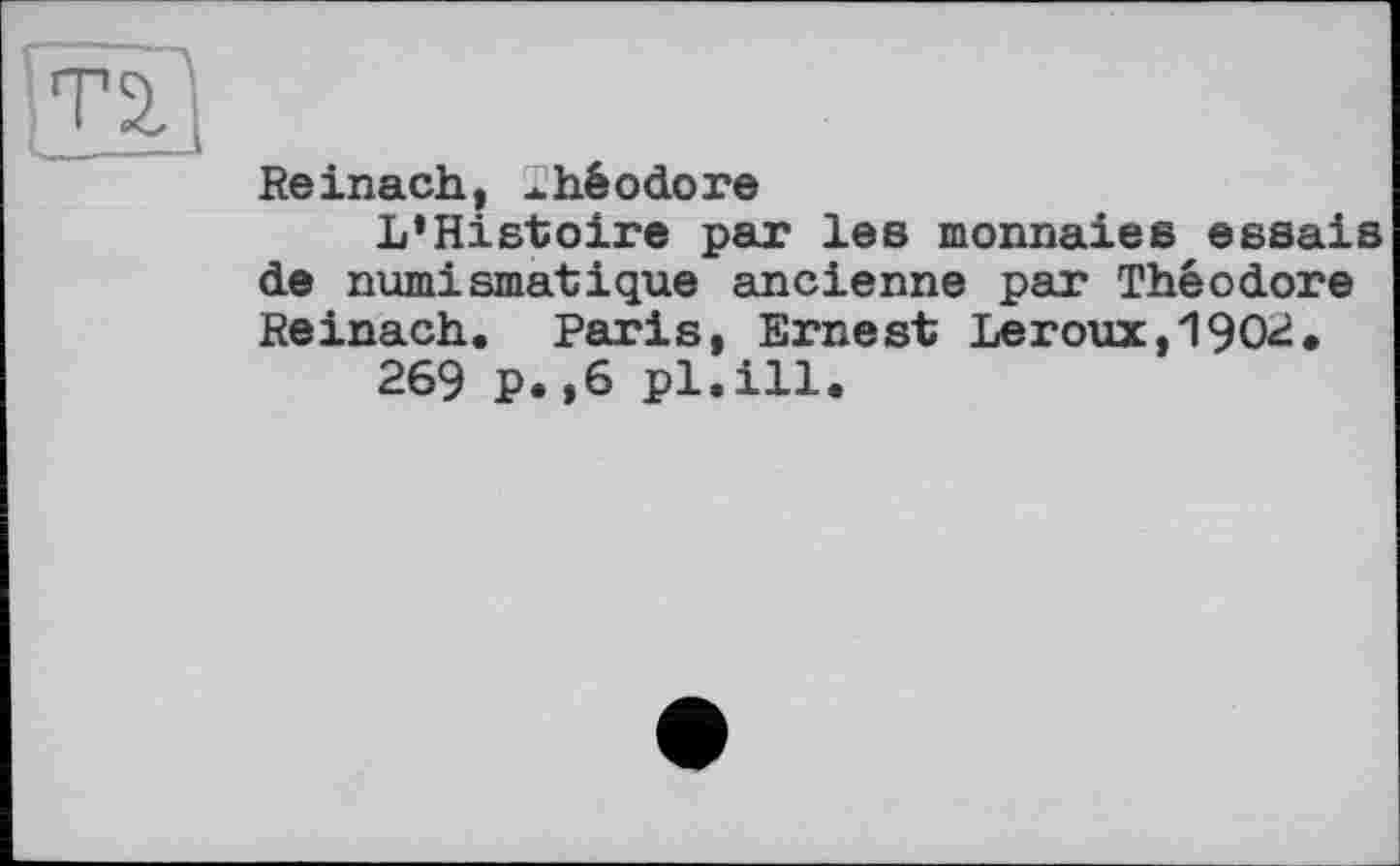 ﻿Т2.
Reinach, 2héоdore
L‘Histoire par les monnaies essais de numismatique ancienne par Théodore Reinach. Paris, Ernest Leroux,1902.
269 P.,6 pl.ill.